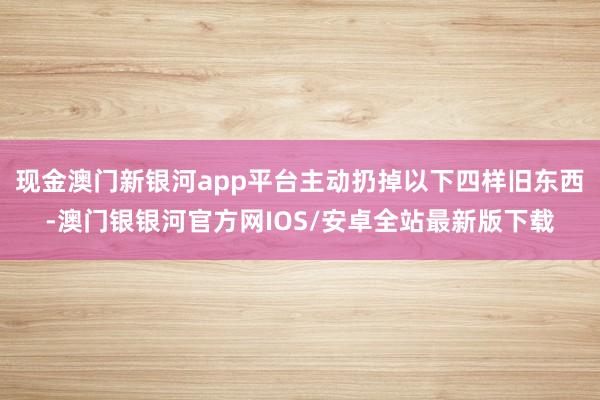 现金澳门新银河app平台主动扔掉以下四样旧东西-澳门银银河官方网IOS/安卓全站最新版下载