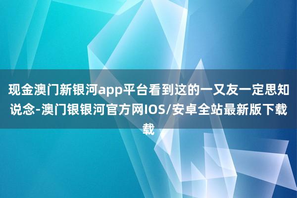 现金澳门新银河app平台看到这的一又友一定思知说念-澳门银银河官方网IOS/安卓全站最新版下载