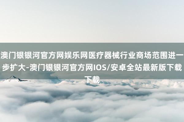 澳门银银河官方网娱乐网医疗器械行业商场范围进一步扩大-澳门银银河官方网IOS/安卓全站最新版下载