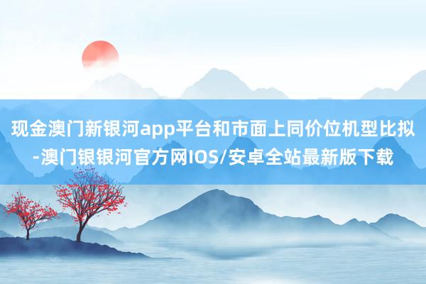 现金澳门新银河app平台和市面上同价位机型比拟-澳门银银河官方网IOS/安卓全站最新版下载