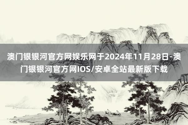 澳门银银河官方网娱乐网于2024年11月28日-澳门银银河官方网IOS/安卓全站最新版下载