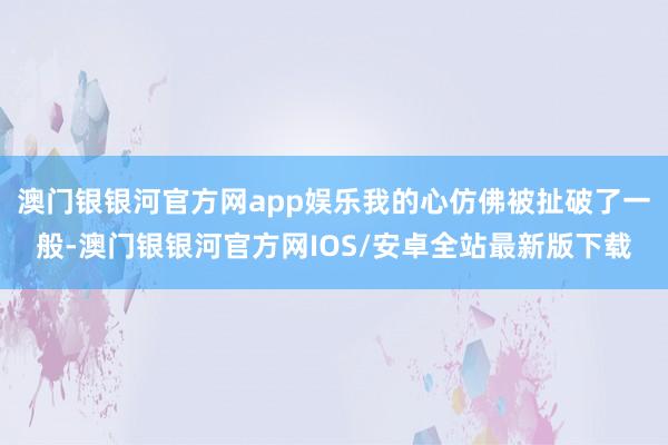 澳门银银河官方网app娱乐我的心仿佛被扯破了一般-澳门银银河官方网IOS/安卓全站最新版下载