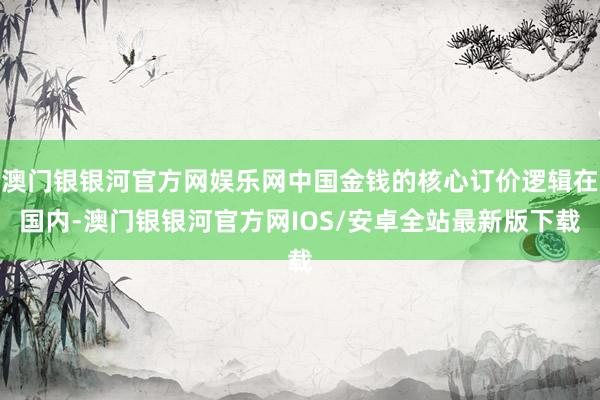 澳门银银河官方网娱乐网中国金钱的核心订价逻辑在国内-澳门银银河官方网IOS/安卓全站最新版下载