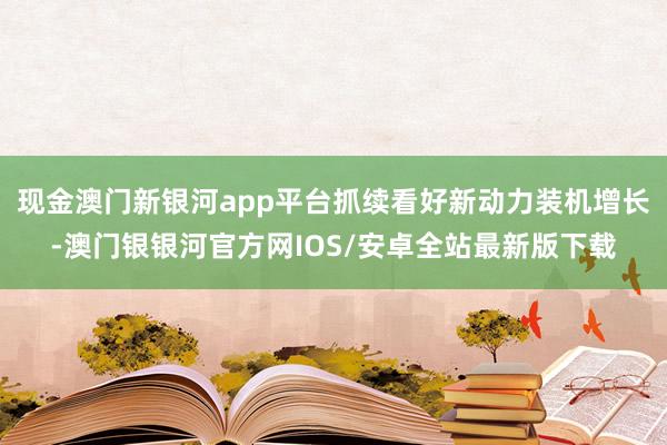 现金澳门新银河app平台抓续看好新动力装机增长-澳门银银河官方网IOS/安卓全站最新版下载