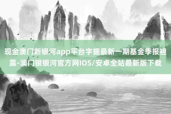 现金澳门新银河app平台字据最新一期基金季报袒露-澳门银银河官方网IOS/安卓全站最新版下载