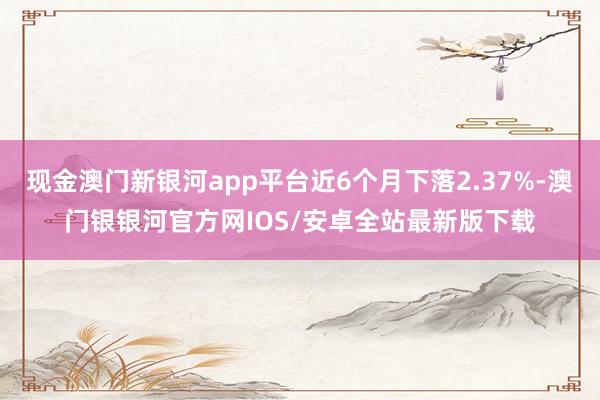 现金澳门新银河app平台近6个月下落2.37%-澳门银银河官方网IOS/安卓全站最新版下载