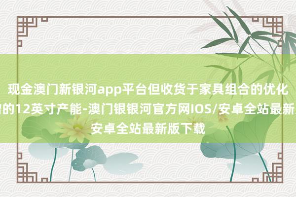 现金澳门新银河app平台但收货于家具组合的优化和新增的12英寸产能-澳门银银河官方网IOS/安卓全站最新版下载