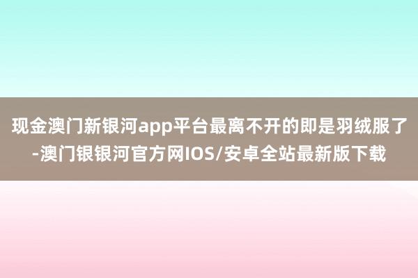 现金澳门新银河app平台最离不开的即是羽绒服了-澳门银银河官方网IOS/安卓全站最新版下载