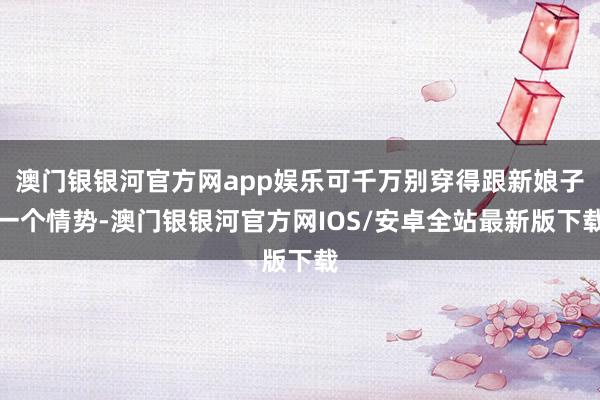 澳门银银河官方网app娱乐可千万别穿得跟新娘子一个情势-澳门银银河官方网IOS/安卓全站最新版下载