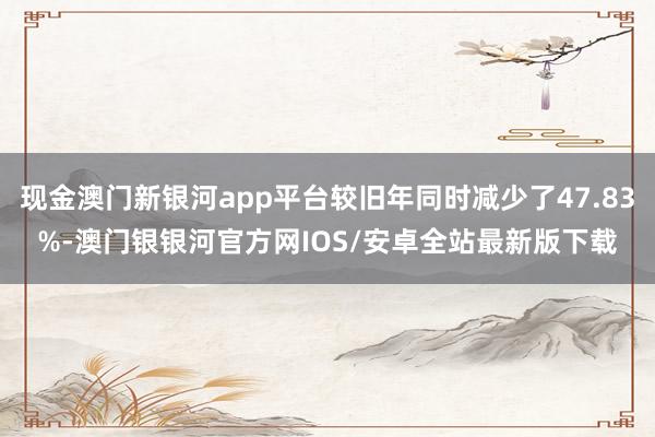 现金澳门新银河app平台较旧年同时减少了47.83%-澳门银银河官方网IOS/安卓全站最新版下载