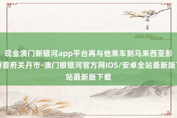 现金澳门新银河app平台再与他乘车到马来西亚彭亨州首府关丹市-澳门银银河官方网IOS/安卓全站最新版下载