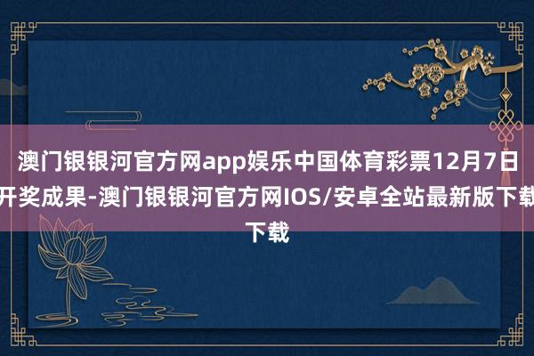 澳门银银河官方网app娱乐中国体育彩票12月7日开奖成果-澳门银银河官方网IOS/安卓全站最新版下载