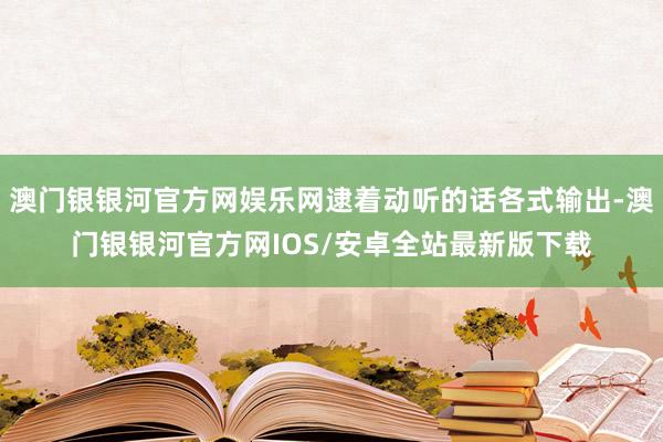 澳门银银河官方网娱乐网逮着动听的话各式输出-澳门银银河官方网IOS/安卓全站最新版下载