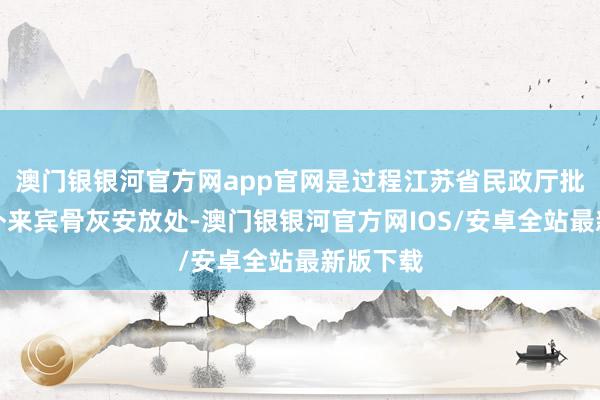 澳门银银河官方网app官网是过程江苏省民政厅批准的中外来宾骨灰安放处-澳门银银河官方网IOS/安卓全站最新版下载