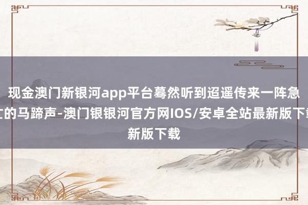 现金澳门新银河app平台蓦然听到迢遥传来一阵急忙的马蹄声-澳门银银河官方网IOS/安卓全站最新版下载