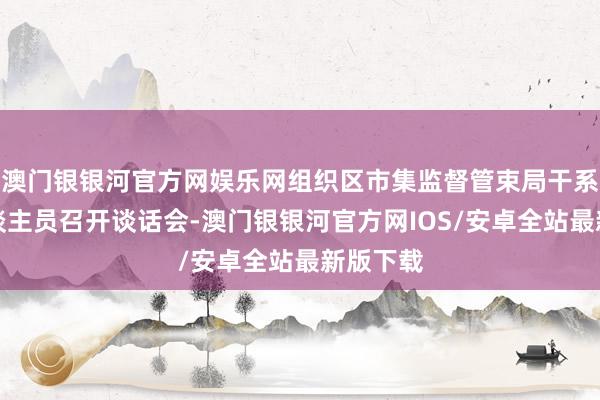 澳门银银河官方网娱乐网组织区市集监督管束局干系使命主谈主员召开谈话会-澳门银银河官方网IOS/安卓全站最新版下载