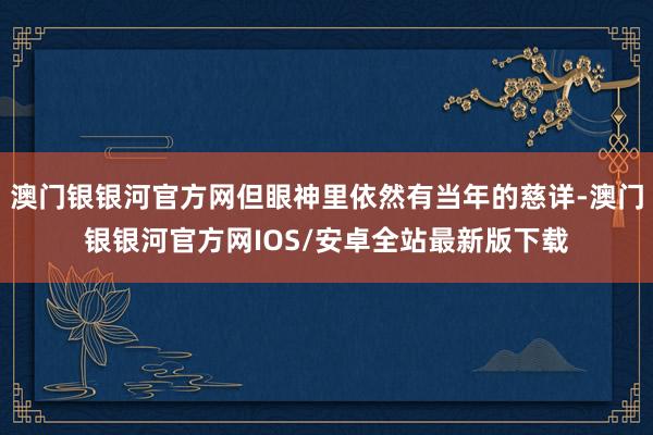 澳门银银河官方网但眼神里依然有当年的慈详-澳门银银河官方网IOS/安卓全站最新版下载