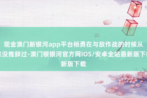 现金澳门新银河app平台杨勇在与敌作战的时候从来没推辞过-澳门银银河官方网IOS/安卓全站最新版下载