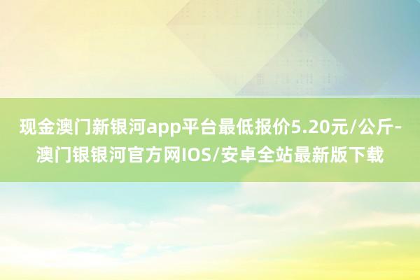 现金澳门新银河app平台最低报价5.20元/公斤-澳门银银河官方网IOS/安卓全站最新版下载