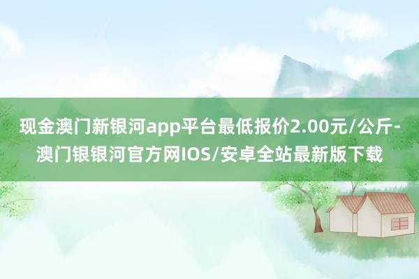 现金澳门新银河app平台最低报价2.00元/公斤-澳门银银河官方网IOS/安卓全站最新版下载