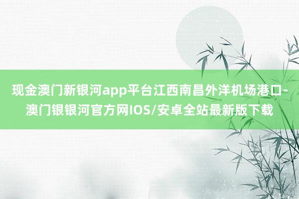 现金澳门新银河app平台江西南昌外洋机场港口-澳门银银河官方网IOS/安卓全站最新版下载