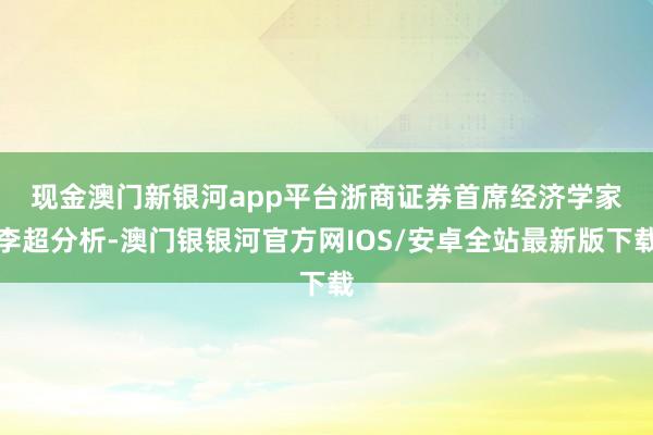 现金澳门新银河app平台　　浙商证券首席经济学家李超分析-澳门银银河官方网IOS/安卓全站最新版下载