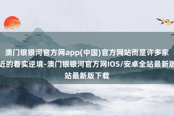 澳门银银河官方网app(中国)官方网站而是许多家庭靠近的着实逆境-澳门银银河官方网IOS/安卓全站最新版下载