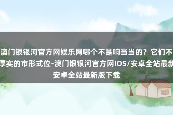 澳门银银河官方网娱乐网哪个不是响当当的？它们不仅有着厚实的市形式位-澳门银银河官方网IOS/安卓全站最新版下载