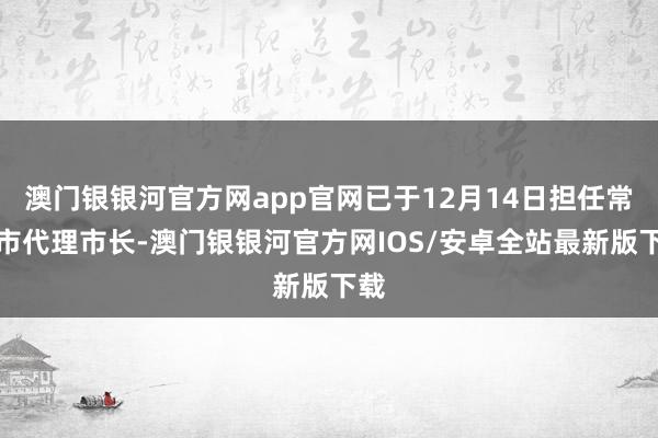 澳门银银河官方网app官网已于12月14日担任常州市代理市长-澳门银银河官方网IOS/安卓全站最新版下载