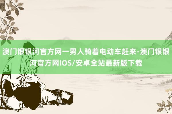 澳门银银河官方网一男人骑着电动车赶来-澳门银银河官方网IOS/安卓全站最新版下载