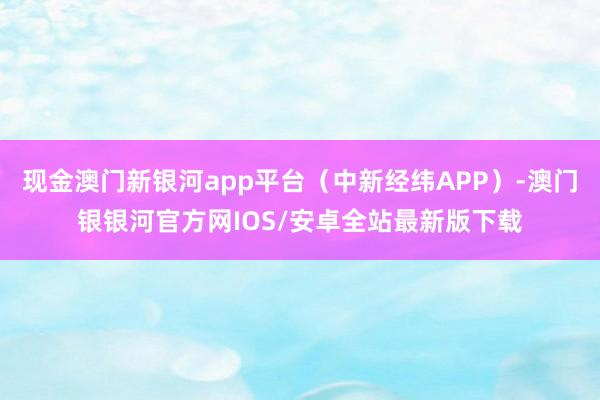 现金澳门新银河app平台（中新经纬APP）-澳门银银河官方网IOS/安卓全站最新版下载