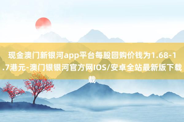 现金澳门新银河app平台每股回购价钱为1.68-1.7港元-澳门银银河官方网IOS/安卓全站最新版下载