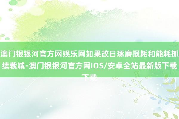 澳门银银河官方网娱乐网如果改日琢磨损耗和能耗抓续裁减-澳门银银河官方网IOS/安卓全站最新版下载