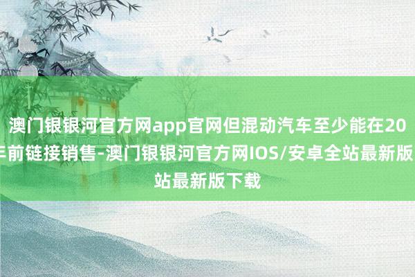 澳门银银河官方网app官网但混动汽车至少能在2035年前链接销售-澳门银银河官方网IOS/安卓全站最新版下载