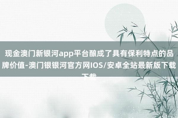 现金澳门新银河app平台酿成了具有保利特点的品牌价值-澳门银银河官方网IOS/安卓全站最新版下载