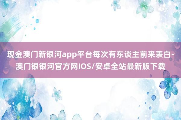 现金澳门新银河app平台每次有东谈主前来表白-澳门银银河官方网IOS/安卓全站最新版下载