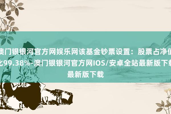 澳门银银河官方网娱乐网该基金钞票设置：股票占净值比99.38%-澳门银银河官方网IOS/安卓全站最新版下载