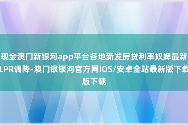 现金澳门新银河app平台各地新发房贷利率奴婢最新LPR调降-澳门银银河官方网IOS/安卓全站最新版下载