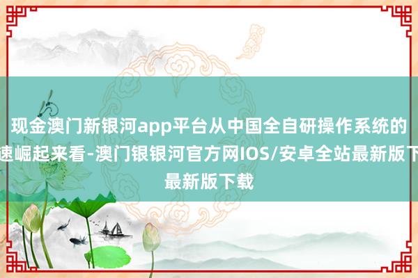 现金澳门新银河app平台从中国全自研操作系统的快速崛起来看-澳门银银河官方网IOS/安卓全站最新版下载