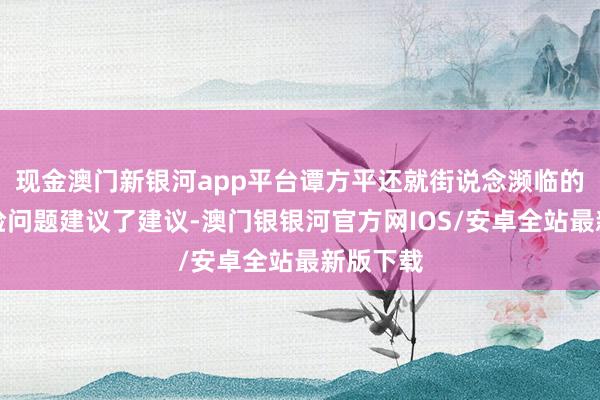 现金澳门新银河app平台谭方平还就街说念濒临的财政保险问题建议了建议-澳门银银河官方网IOS/安卓全站最新版下载