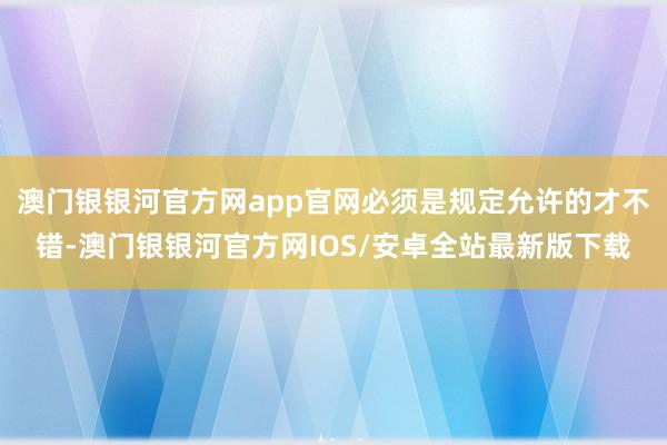 澳门银银河官方网app官网必须是规定允许的才不错-澳门银银河官方网IOS/安卓全站最新版下载