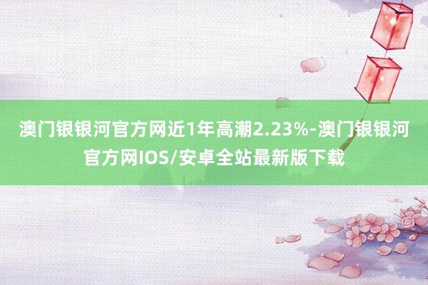 澳门银银河官方网近1年高潮2.23%-澳门银银河官方网IOS/安卓全站最新版下载