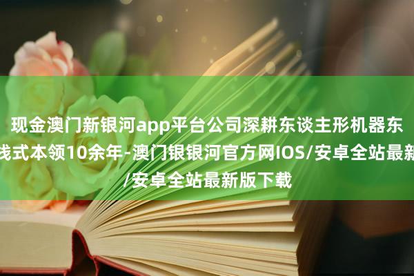 现金澳门新银河app平台公司深耕东谈主形机器东谈主全栈式本领10余年-澳门银银河官方网IOS/安卓全站最新版下载