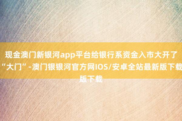 现金澳门新银河app平台给银行系资金入市大开了“大门”-澳门银银河官方网IOS/安卓全站最新版下载