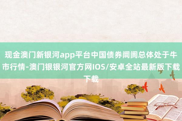 现金澳门新银河app平台中国债券阛阓总体处于牛市行情-澳门银银河官方网IOS/安卓全站最新版下载