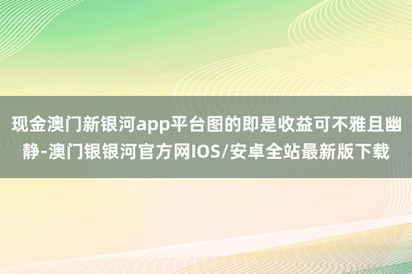 现金澳门新银河app平台图的即是收益可不雅且幽静-澳门银银河官方网IOS/安卓全站最新版下载