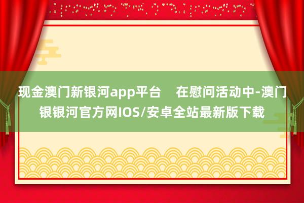 现金澳门新银河app平台    在慰问活动中-澳门银银河官方网IOS/安卓全站最新版下载