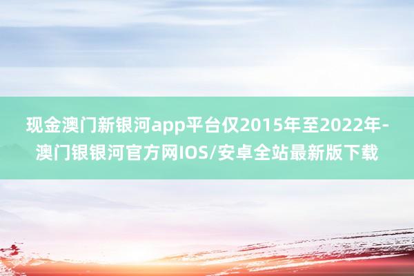 现金澳门新银河app平台仅2015年至2022年-澳门银银河官方网IOS/安卓全站最新版下载