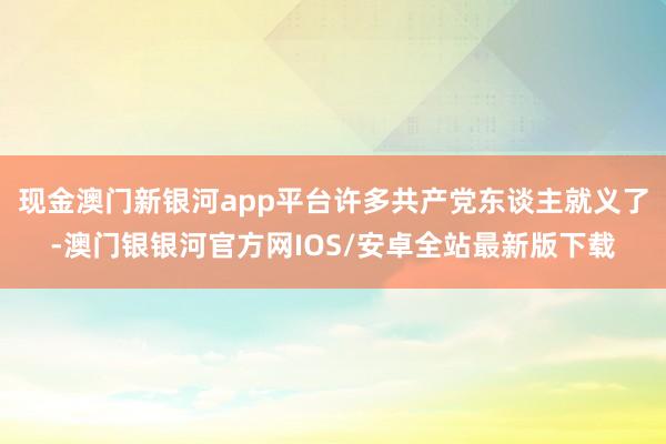 现金澳门新银河app平台许多共产党东谈主就义了-澳门银银河官方网IOS/安卓全站最新版下载