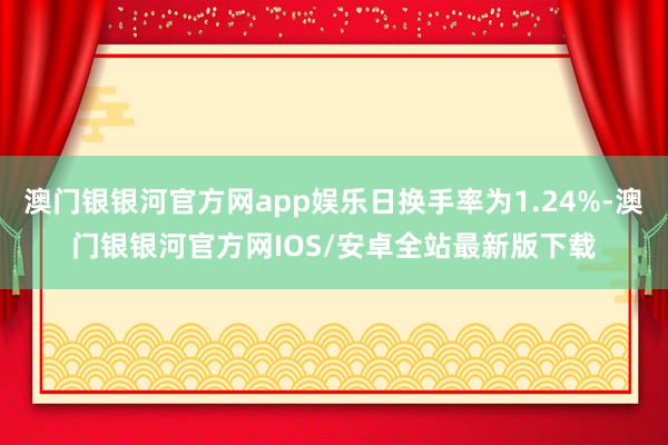 澳门银银河官方网app娱乐日换手率为1.24%-澳门银银河官方网IOS/安卓全站最新版下载